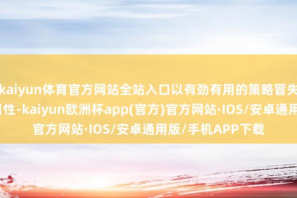 kaiyun体育官方网站全站入口以有劲有用的策略冒失外部环境的不细目性-kaiyun欧洲杯app(官方)官方网站·IOS/安卓通用版/手机APP下载