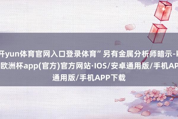 开yun体育官网入口登录体育”另有金属分析师暗示-kaiyun欧洲杯app(官方)官方网站·IOS/安卓通用版/手机APP下载