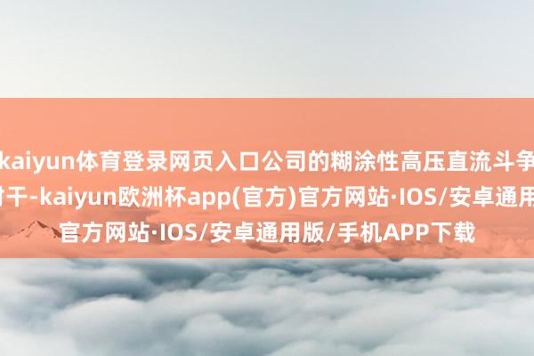 kaiyun体育登录网页入口公司的糊涂性高压直流斗争用具备双向分断材干-kaiyun欧洲杯app(官方)官方网站·IOS/安卓通用版/手机APP下载