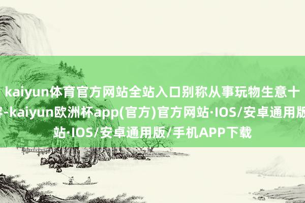 kaiyun体育官方网站全站入口　　别称从事玩物生意十余年的商家先容-kaiyun欧洲杯app(官方)官方网站·IOS/安卓通用版/手机APP下载