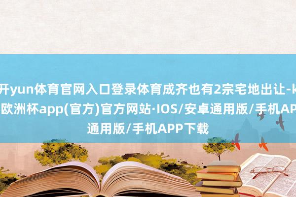 开yun体育官网入口登录体育成齐也有2宗宅地出让-kaiyun欧洲杯app(官方)官方网站·IOS/安卓通用版/手机APP下载