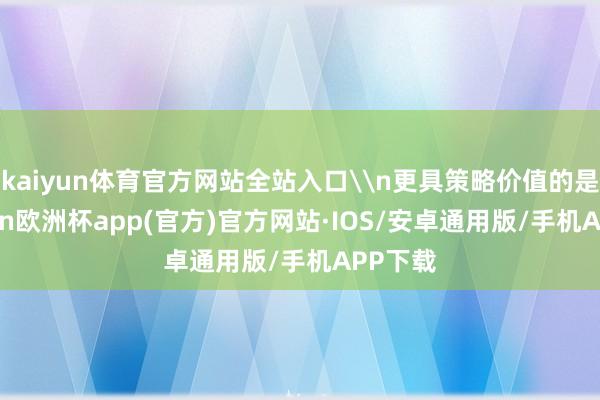 kaiyun体育官方网站全站入口\n更具策略价值的是-kaiyun欧洲杯app(官方)官方网站·IOS/安卓通用版/手机APP下载