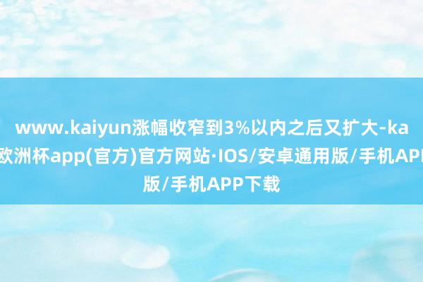 www.kaiyun涨幅收窄到3%以内之后又扩大-kaiyun欧洲杯app(官方)官方网站·IOS/安卓通用版/手机APP下载