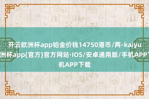 开云欧洲杯app铂金价钱14750港币/两-kaiyun欧洲杯app(官方)官方网站·IOS/安卓通用版/手机APP下载