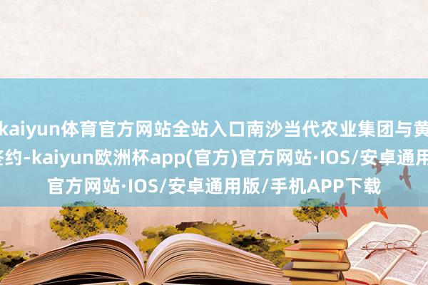 kaiyun体育官方网站全站入口南沙当代农业集团与黄阁进行产销计谋签约-kaiyun欧洲杯app(官方)官方网站·IOS/安卓通用版/手机APP下载