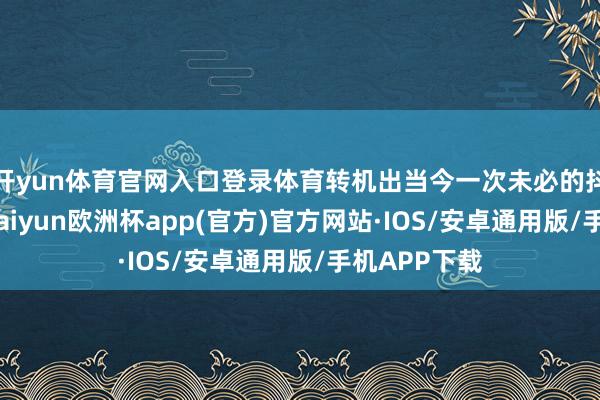 开yun体育官网入口登录体育转机出当今一次未必的抖音浏览中-kaiyun欧洲杯app(官方)官方网站·IOS/安卓通用版/手机APP下载
