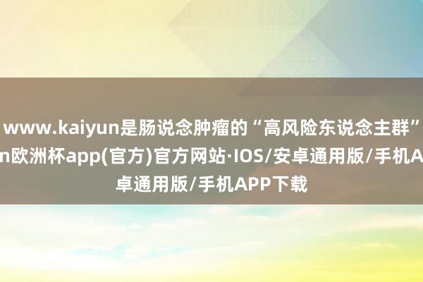 www.kaiyun是肠说念肿瘤的“高风险东说念主群”-kaiyun欧洲杯app(官方)官方网站·IOS/安卓通用版/手机APP下载
