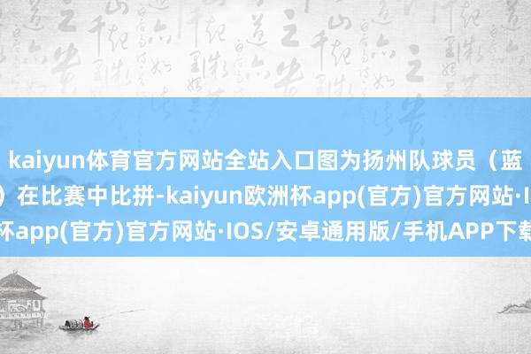 kaiyun体育官方网站全站入口图为扬州队球员（蓝）与苏州队球员（红）在比赛中比拼-kaiyun欧洲杯app(官方)官方网站·IOS/安卓通用版/手机APP下载
