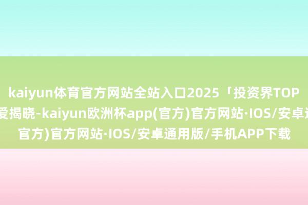 kaiyun体育官方网站全站入口2025「投资界TOP100」投资东谈主厚爱揭晓-kaiyun欧洲杯app(官方)官方网站·IOS/安卓通用版/手机APP下载