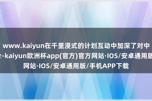 www.kaiyun在千里浸式的计划互动中加深了对中国的阐述与连合-kaiyun欧洲杯app(官方)官方网站·IOS/安卓通用版/手机APP下载