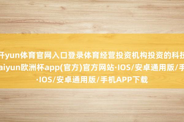 开yun体育官网入口登录体育经营投资机构投资的科技型企业中-kaiyun欧洲杯app(官方)官方网站·IOS/安卓通用版/手机APP下载