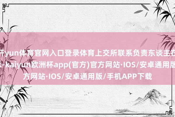 开yun体育官网入口登录体育上交所联系负责东谈主在答记者问时默示-kaiyun欧洲杯app(官方)官方网站·IOS/安卓通用版/手机APP下载