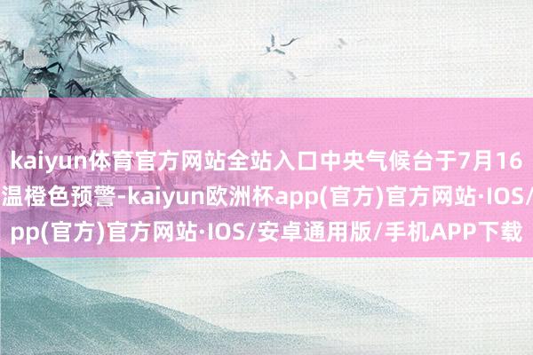 kaiyun体育官方网站全站入口中央气候台于7月16日早上6点连接发布高温橙色预警-kaiyun欧洲杯app(官方)官方网站·IOS/安卓通用版/手机APP下载