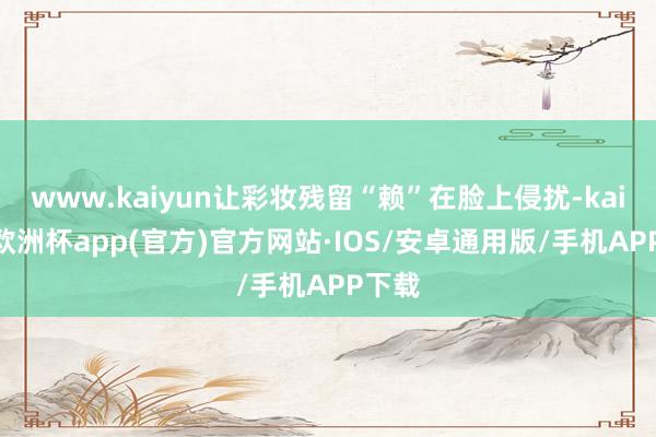 www.kaiyun让彩妆残留“赖”在脸上侵扰-kaiyun欧洲杯app(官方)官方网站·IOS/安卓通用版/手机APP下载