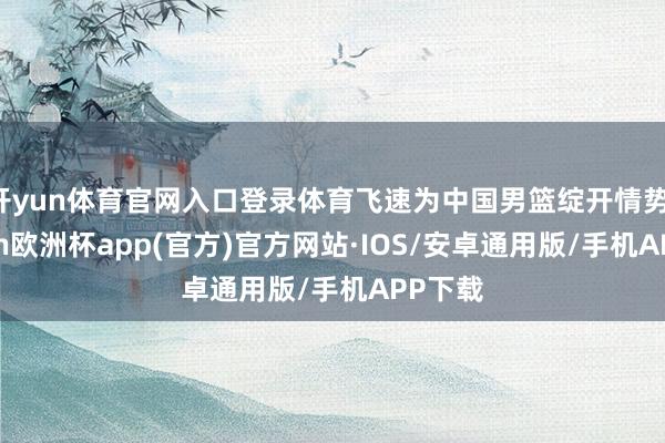 开yun体育官网入口登录体育飞速为中国男篮绽开情势-kaiyun欧洲杯app(官方)官方网站·IOS/安卓通用版/手机APP下载