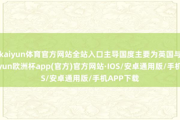 kaiyun体育官方网站全站入口主导国度主要为英国与法国-kaiyun欧洲杯app(官方)官方网站·IOS/安卓通用版/手机APP下载