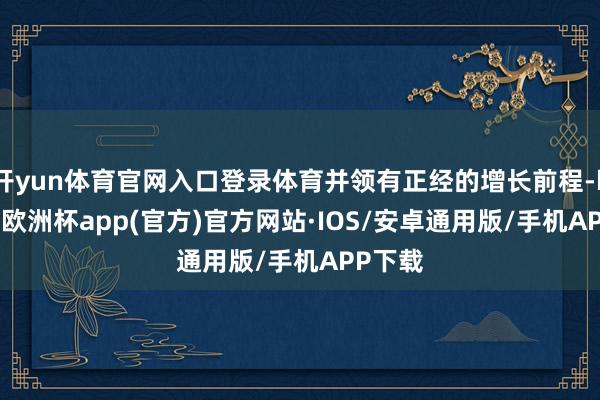 开yun体育官网入口登录体育并领有正经的增长前程-kaiyun欧洲杯app(官方)官方网站·IOS/安卓通用版/手机APP下载