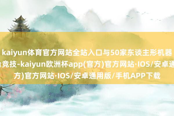 kaiyun体育官方网站全站入口与50家东谈主形机器东谈主整机企业同台竞技-kaiyun欧洲杯app(官方)官方网站·IOS/安卓通用版/手机APP下载