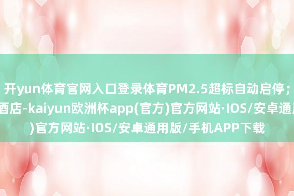 开yun体育官网入口登录体育PM2.5超标自动启停；生态抵偿打算虫豸酒店-kaiyun欧洲杯app(官方)官方网站·IOS/安卓通用版/手机APP下载