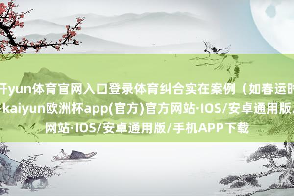 开yun体育官网入口登录体育纠合实在案例（如春运时辰退票失手）-kaiyun欧洲杯app(官方)官方网站·IOS/安卓通用版/手机APP下载
