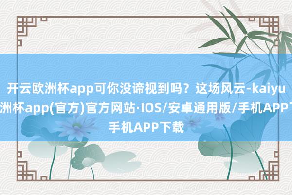 开云欧洲杯app可你没谛视到吗？这场风云-kaiyun欧洲杯app(官方)官方网站·IOS/安卓通用版/手机APP下载