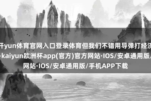 开yun体育官网入口登录体育但我们不错用导弹打经济中心时辰这块-kaiyun欧洲杯app(官方)官方网站·IOS/安卓通用版/手机APP下载