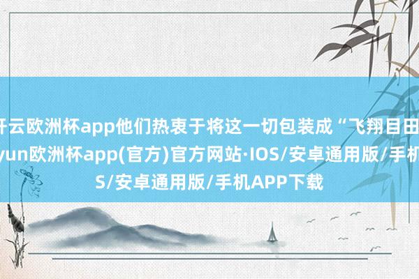 开云欧洲杯app他们热衷于将这一切包装成“飞翔目田”问题-kaiyun欧洲杯app(官方)官方网站·IOS/安卓通用版/手机APP下载