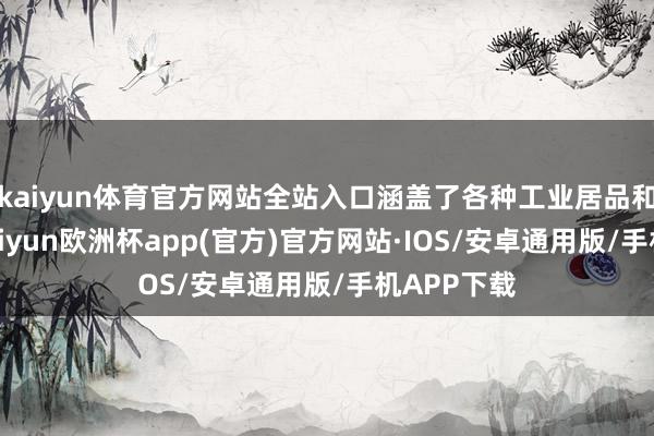 kaiyun体育官方网站全站入口涵盖了各种工业居品和原材料-kaiyun欧洲杯app(官方)官方网站·IOS/安卓通用版/手机APP下载