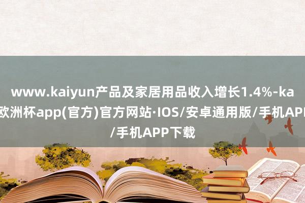 www.kaiyun产品及家居用品收入增长1.4%-kaiyun欧洲杯app(官方)官方网站·IOS/安卓通用版/手机APP下载