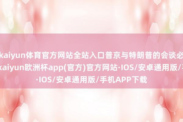 kaiyun体育官方网站全站入口普京与特朗普的会谈必须裕如见效-kaiyun欧洲杯app(官方)官方网站·IOS/安卓通用版/手机APP下载