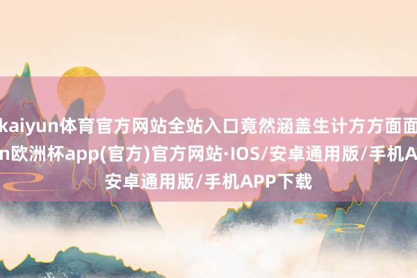 kaiyun体育官方网站全站入口竟然涵盖生计方方面面-kaiyun欧洲杯app(官方)官方网站·IOS/安卓通用版/手机APP下载