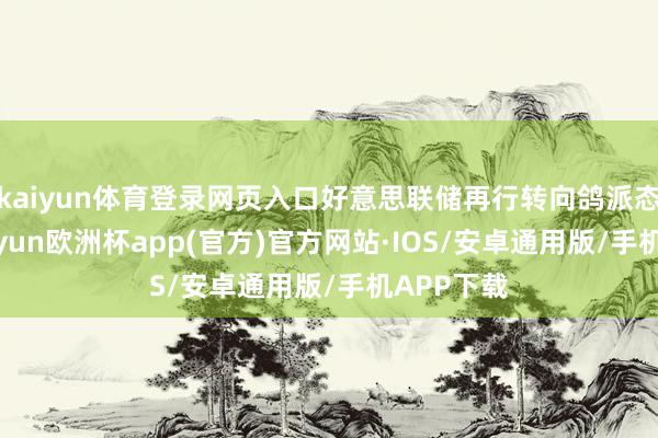 kaiyun体育登录网页入口好意思联储再行转向鸽派态度时-kaiyun欧洲杯app(官方)官方网站·IOS/安卓通用版/手机APP下载