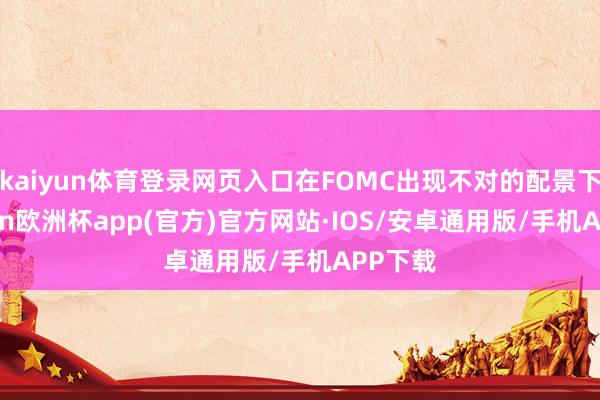 kaiyun体育登录网页入口在FOMC出现不对的配景下-kaiyun欧洲杯app(官方)官方网站·IOS/安卓通用版/手机APP下载