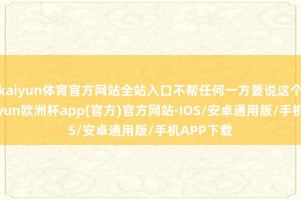 kaiyun体育官方网站全站入口不帮任何一方要说这个原则-kaiyun欧洲杯app(官方)官方网站·IOS/安卓通用版/手机APP下载
