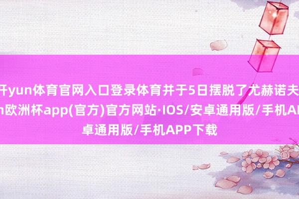 开yun体育官网入口登录体育并于5日摆脱了尤赫诺夫-kaiyun欧洲杯app(官方)官方网站·IOS/安卓通用版/手机APP下载