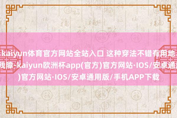 kaiyun体育官方网站全站入口 这种穿法不错有用地覆盖大部分的腿部残障-kaiyun欧洲杯app(官方)官方网站·IOS/安卓通用版/手机APP下载