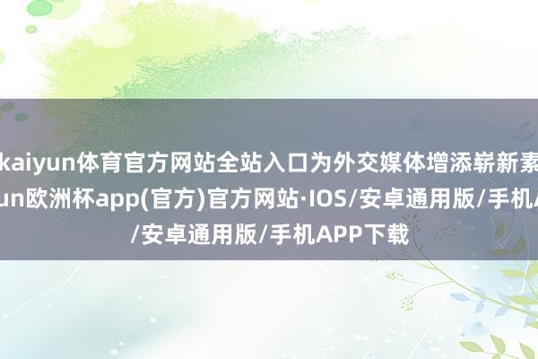 kaiyun体育官方网站全站入口为外交媒体增添崭新素材-kaiyun欧洲杯app(官方)官方网站·IOS/安卓通用版/手机APP下载
