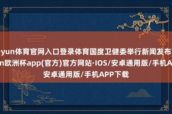 开yun体育官网入口登录体育国度卫健委举行新闻发布会-kaiyun欧洲杯app(官方)官方网站·IOS/安卓通用版/手机APP下载