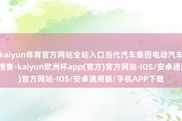 kaiyun体育官方网站全站入口当代汽车集团电动汽车工场发生外侨突击搜查-kaiyun欧洲杯app(官方)官方网站·IOS/安卓通用版/手机APP下载