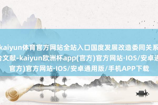 kaiyun体育官方网站全站入口国度发展改造委同关系国度收场30余份配合文献-kaiyun欧洲杯app(官方)官方网站·IOS/安卓通用版/手机APP下载
