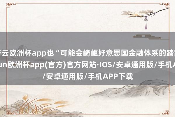 开云欧洲杯app也“可能会崎岖好意思国金融体系的踏实”-kaiyun欧洲杯app(官方)官方网站·IOS/安卓通用版/手机APP下载