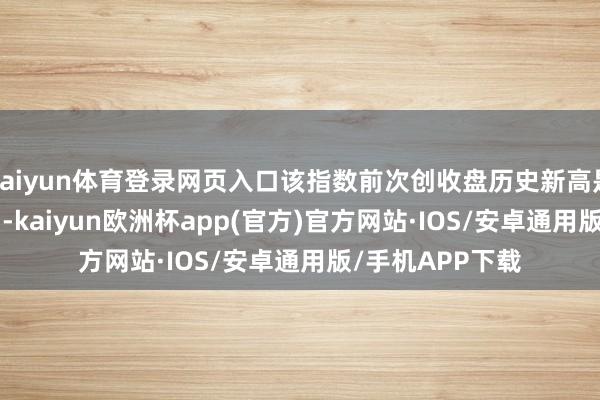 kaiyun体育登录网页入口该指数前次创收盘历史新高是在2021年11月-kaiyun欧洲杯app(官方)官方网站·IOS/安卓通用版/手机APP下载