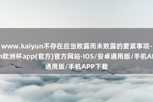 www.kaiyun不存在应当败露而未败露的要紧事项-kaiyun欧洲杯app(官方)官方网站·IOS/安卓通用版/手机APP下载