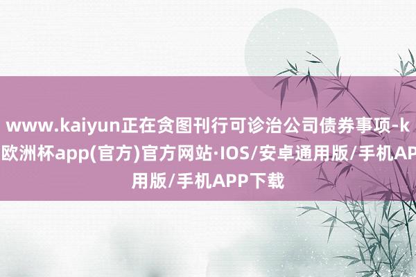 www.kaiyun正在贪图刊行可诊治公司债券事项-kaiyun欧洲杯app(官方)官方网站·IOS/安卓通用版/手机APP下载
