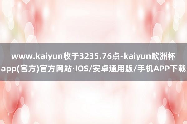 www.kaiyun收于3235.76点-kaiyun欧洲杯app(官方)官方网站·IOS/安卓通用版/手机APP下载