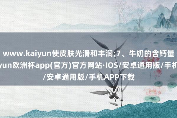 www.kaiyun使皮肤光滑和丰润;7、牛奶的含钙量丰富-kaiyun欧洲杯app(官方)官方网站·IOS/安卓通用版/手机APP下载