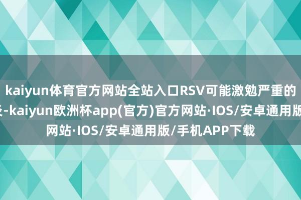 kaiyun体育官方网站全站入口RSV可能激勉严重的支气管炎或肺炎-kaiyun欧洲杯app(官方)官方网站·IOS/安卓通用版/手机APP下载