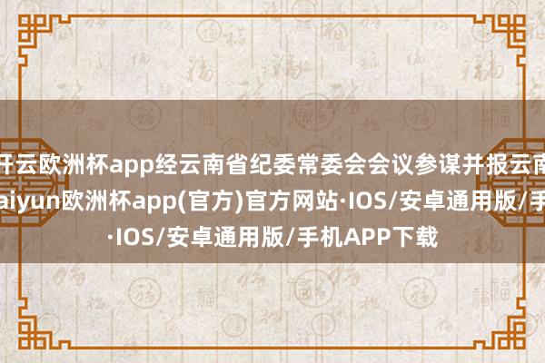 开云欧洲杯app经云南省纪委常委会会议参谋并报云南省委批准-kaiyun欧洲杯app(官方)官方网站·IOS/安卓通用版/手机APP下载
