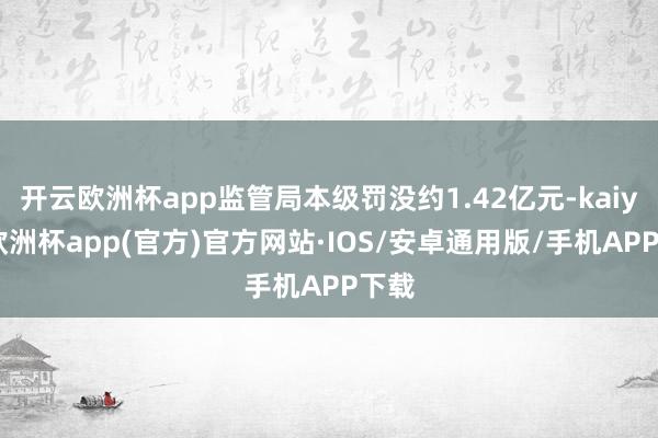 开云欧洲杯app监管局本级罚没约1.42亿元-kaiyun欧洲杯app(官方)官方网站·IOS/安卓通用版/手机APP下载