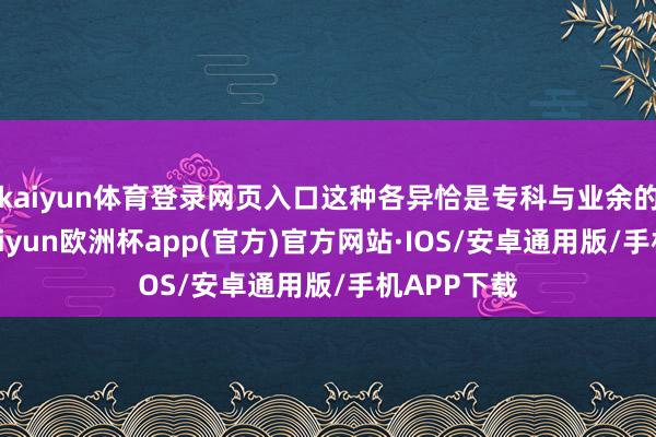 kaiyun体育登录网页入口这种各异恰是专科与业余的分水岭-kaiyun欧洲杯app(官方)官方网站·IOS/安卓通用版/手机APP下载